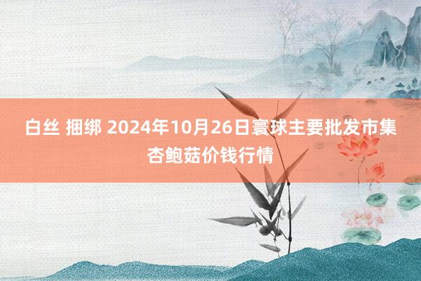 白丝 捆绑 2024年10月26日寰球主要批发市集杏鲍菇价钱行情