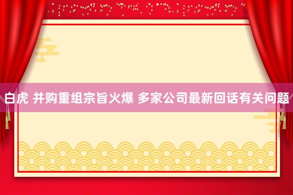 白虎 并购重组宗旨火爆 多家公司最新回话有关问题