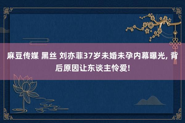 麻豆传媒 黑丝 刘亦菲37岁未婚未孕内幕曝光， 背后原因让东谈主怜爱!