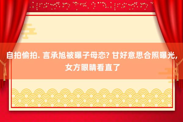 自拍偷拍. 言承旭被曝子母恋? 甘好意思合照曝光， 女方眼睛看直了