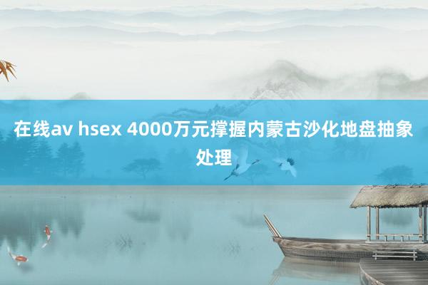 在线av hsex 4000万元撑握内蒙古沙化地盘抽象处理