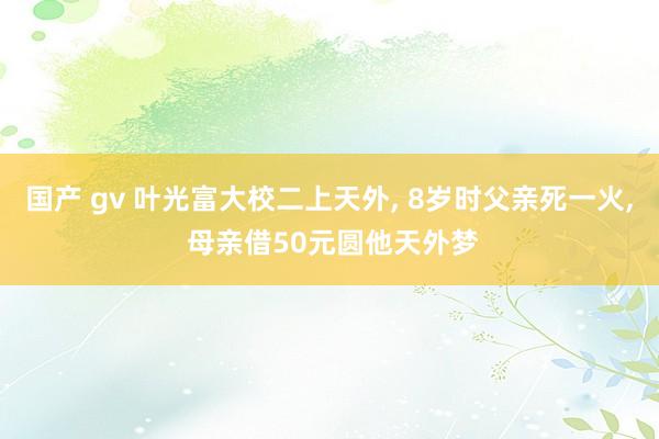 国产 gv 叶光富大校二上天外， 8岁时父亲死一火， 母亲借50元圆他天外梦