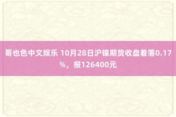 哥也色中文娱乐 10月28日沪镍期货收盘着落0.17%，报126400元