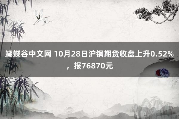 蝴蝶谷中文网 10月28日沪铜期货收盘上升0.52%，报76870元