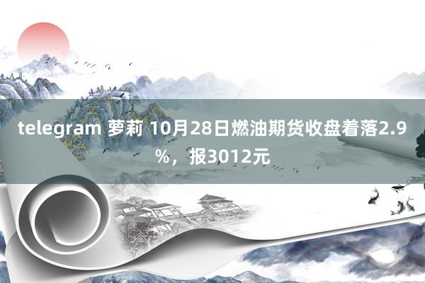 telegram 萝莉 10月28日燃油期货收盘着落2.9%，报3012元