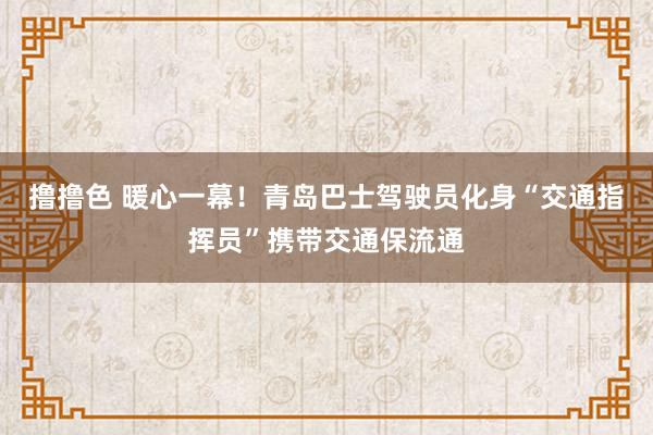 撸撸色 暖心一幕！青岛巴士驾驶员化身“交通指挥员”携带交通保流通