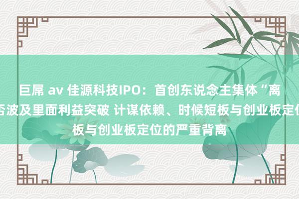 巨屌 av 佳源科技IPO：首创东说念主集体“离家出走” 是否波及里面利益突破 计谋依赖、时候短板与创业板定位的严重背离