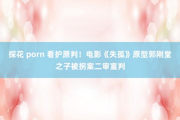 探花 porn 看护原判！电影《失孤》原型郭刚堂之子被拐案二审宣判