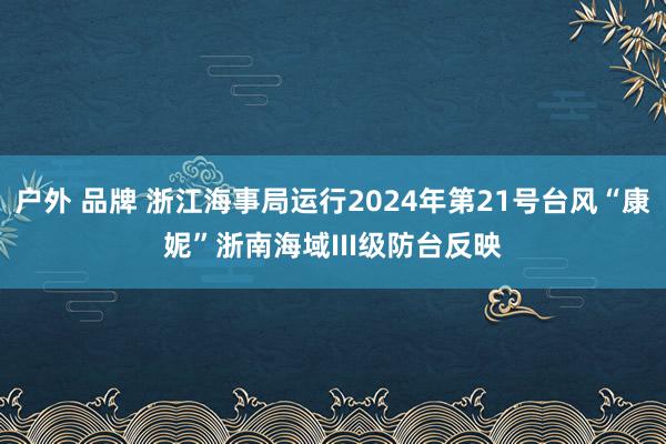 户外 品牌 浙江海事局运行2024年第21号台风“康妮”浙南海域III级防台反映