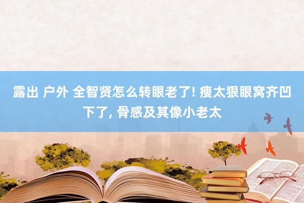 露出 户外 全智贤怎么转眼老了! 瘦太狠眼窝齐凹下了， 骨感及其像小老太