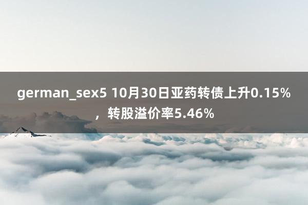 german_sex5 10月30日亚药转债上升0.15%，转股溢价率5.46%