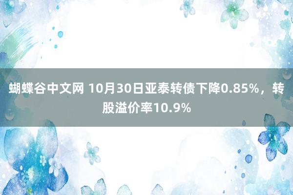 蝴蝶谷中文网 10月30日亚泰转债下降0.85%，转股溢价率10.9%