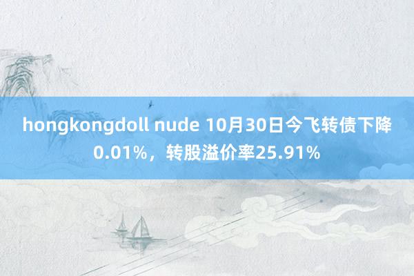 hongkongdoll nude 10月30日今飞转债下降0.01%，转股溢价率25.91%