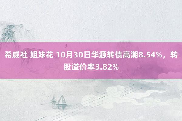 希威社 姐妹花 10月30日华源转债高潮8.54%，转股溢价率3.82%