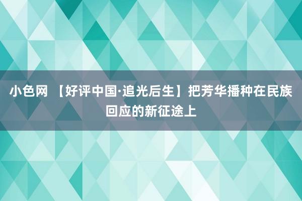 小色网 【好评中国·追光后生】把芳华播种在民族回应的新征途上