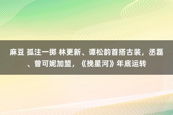 麻豆 孤注一掷 林更新、谭松韵首搭古装，丞磊、曾可妮加盟，《挽星河》年底运转