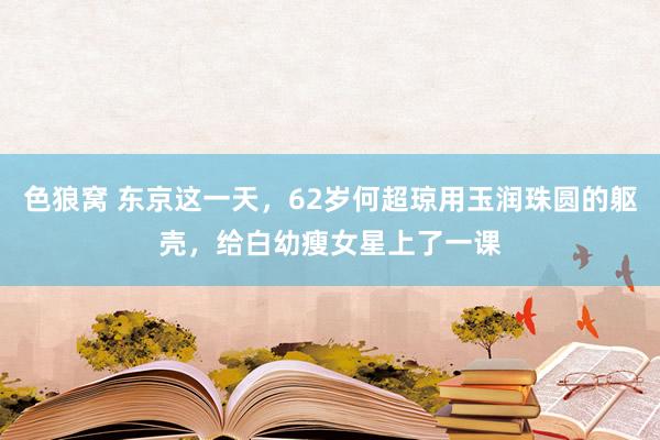 色狼窝 东京这一天，62岁何超琼用玉润珠圆的躯壳，给白幼瘦女星上了一课