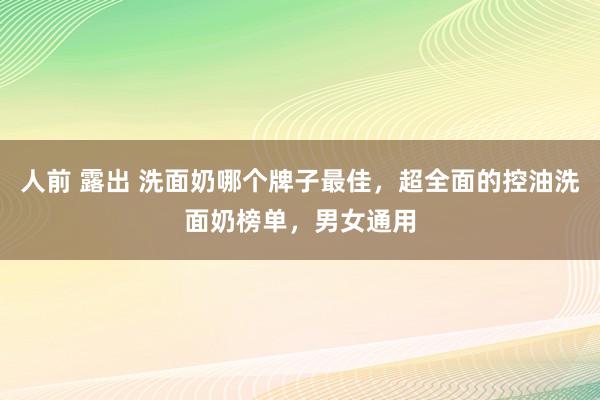 人前 露出 洗面奶哪个牌子最佳，超全面的控油洗面奶榜单，男女通用