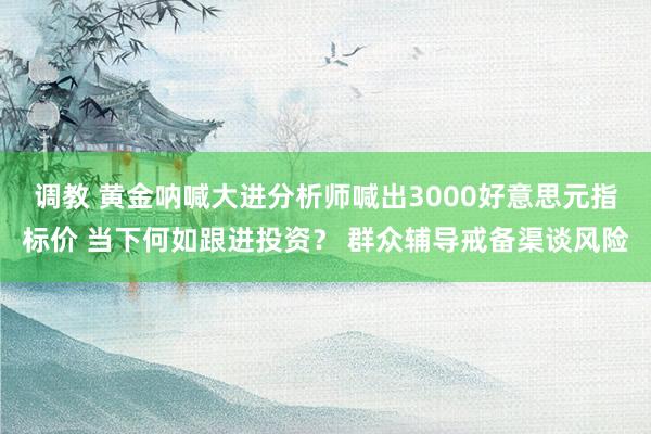 调教 黄金呐喊大进分析师喊出3000好意思元指标价 当下何如跟进投资？ 群众辅导戒备渠谈风险