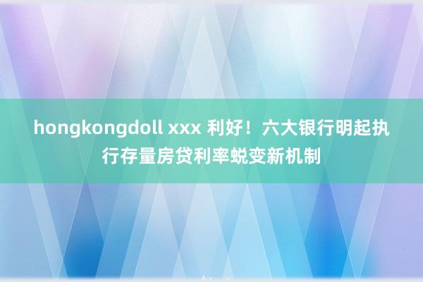 hongkongdoll xxx 利好！六大银行明起执行存量房贷利率蜕变新机制