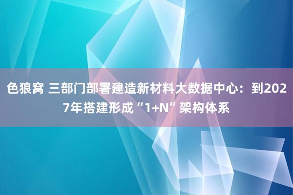 色狼窝 三部门部署建造新材料大数据中心：到2027年搭建形成“1+N”架构体系