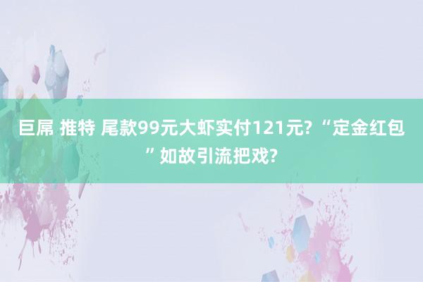 巨屌 推特 尾款99元大虾实付121元? “定金红包”如故引流把戏?