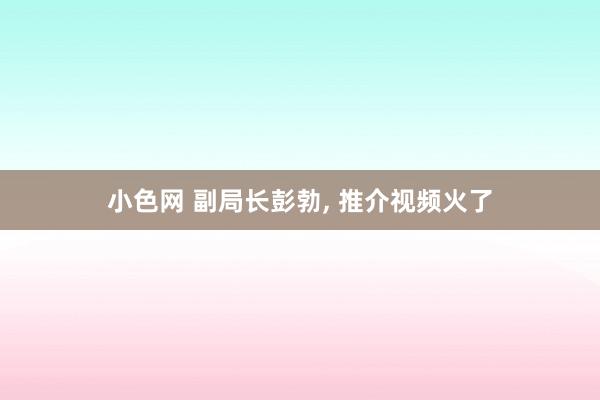 小色网 副局长彭勃， 推介视频火了