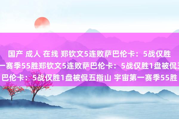 国产 成人 在线 郑钦文5连败萨巴伦卡：5战仅胜1盘被侃五指山 宇宙第一赛季55胜郑钦文5连败萨巴伦卡：5战仅胜1盘被侃五指山 宇宙第一赛季55胜