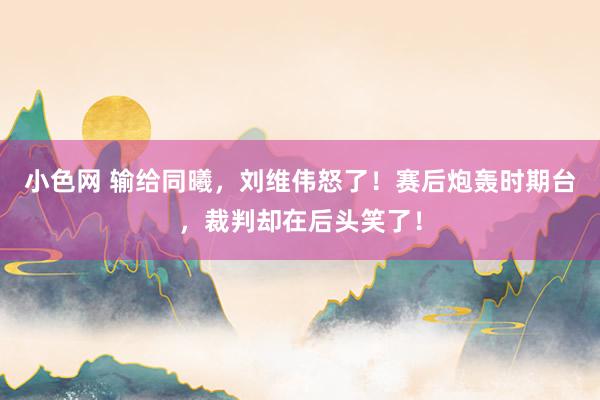 小色网 输给同曦，刘维伟怒了！赛后炮轰时期台，裁判却在后头笑了！