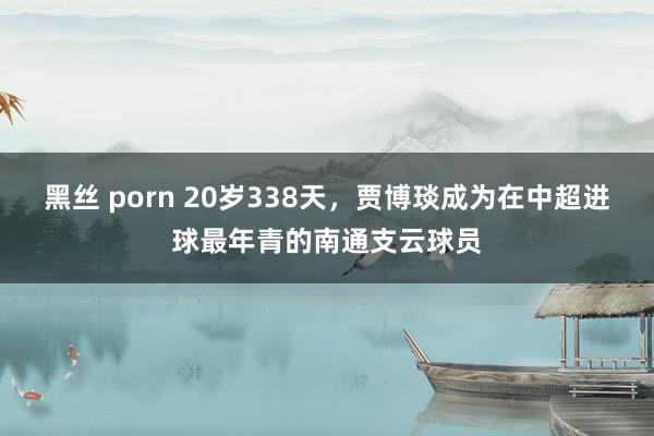 黑丝 porn 20岁338天，贾博琰成为在中超进球最年青的南通支云球员