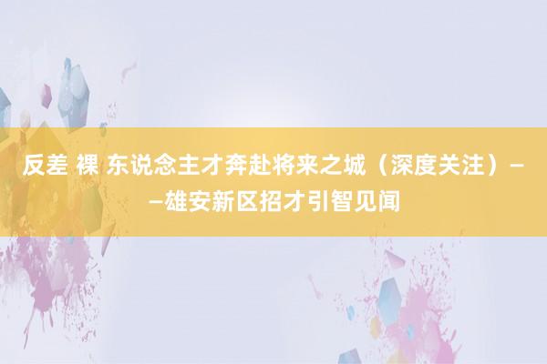 反差 裸 东说念主才奔赴将来之城（深度关注）——雄安新区招才引智见闻