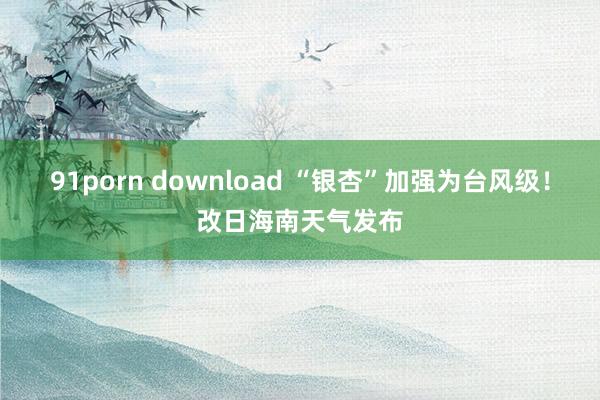 91porn download “银杏”加强为台风级！改日海南天气发布