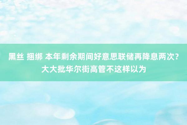 黑丝 捆绑 本年剩余期间好意思联储再降息两次？大大批华尔街高管不这样以为