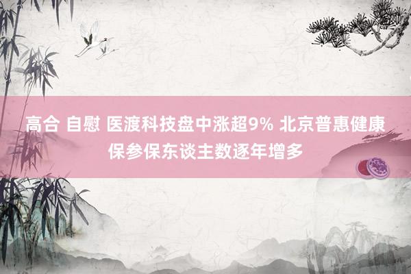 高合 自慰 医渡科技盘中涨超9% 北京普惠健康保参保东谈主数逐年增多