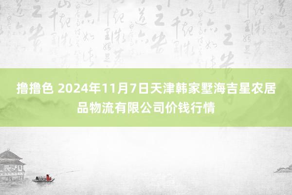 撸撸色 2024年11月7日天津韩家墅海吉星农居品物流有限公司价钱行情