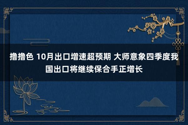 撸撸色 10月出口增速超预期 大师意象四季度我国出口将继续保合手正增长