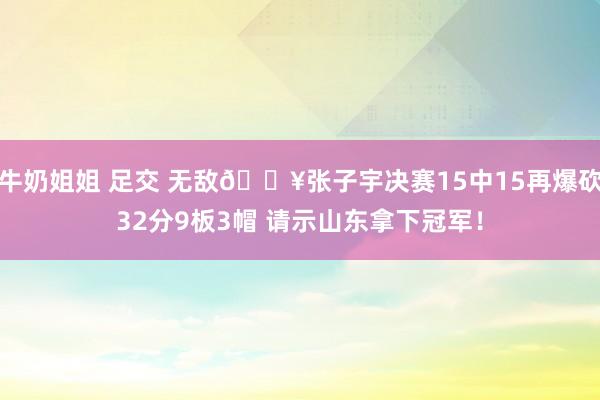 牛奶姐姐 足交 无敌💥张子宇决赛15中15再爆砍32分9板3帽 请示山东拿下冠军！