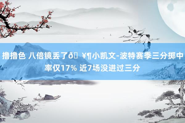 撸撸色 八倍镜丢了🥶小凯文-波特赛季三分掷中率仅17% 近7场没进过三分