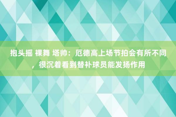 抱头摇 裸舞 塔帅：厄德高上场节拍会有所不同，很沉着看到替补球员能发扬作用