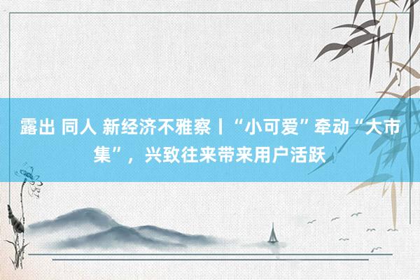 露出 同人 新经济不雅察丨“小可爱”牵动“大市集”，兴致往来带来用户活跃