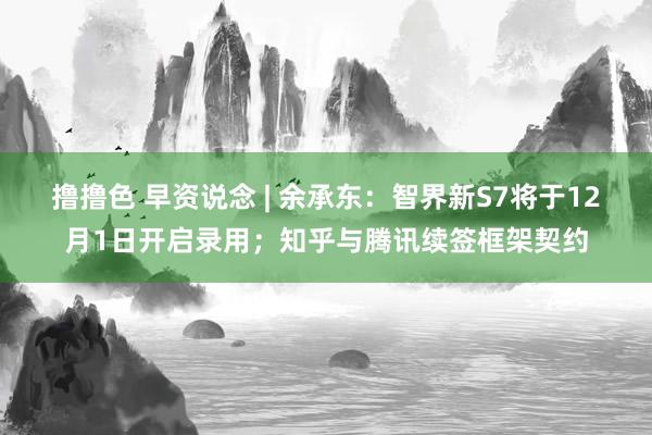 撸撸色 早资说念 | 余承东：智界新S7将于12月1日开启录用；知乎与腾讯续签框架契约