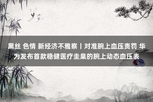 黑丝 色情 新经济不雅察丨对准腕上血压责罚 华为发布首款稳健医疗圭臬的腕上动态血压表