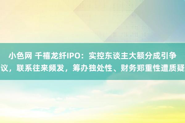 小色网 千禧龙纤IPO：实控东谈主大额分成引争议，联系往来频发，筹办独处性、财务郑重性遭质疑