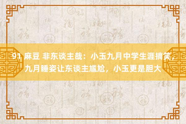 91 麻豆 非东谈主哉：小玉九月中学生涯搞笑，九月睡姿让东谈主尴尬，小玉更是胆大