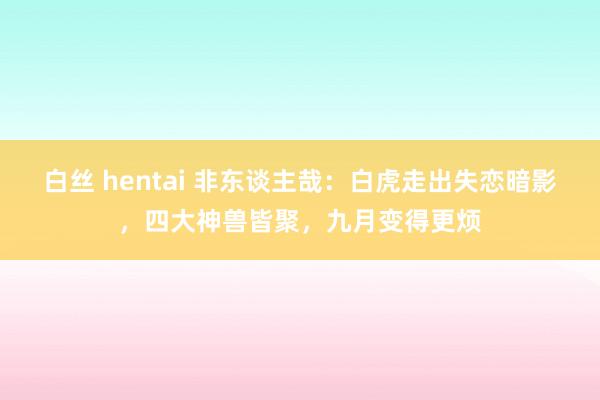 白丝 hentai 非东谈主哉：白虎走出失恋暗影，四大神兽皆聚，九月变得更烦