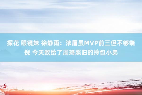 探花 眼镜妹 徐静雨：浓眉虽MVP前三但不够端倪 今天败给了周琦照旧的拎包小弟