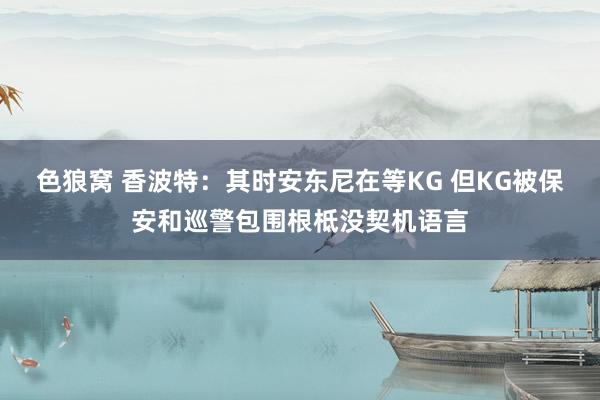 色狼窝 香波特：其时安东尼在等KG 但KG被保安和巡警包围根柢没契机语言