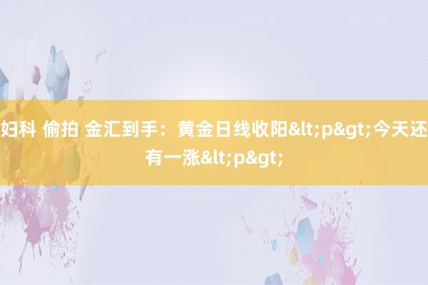 妇科 偷拍 金汇到手：黄金日线收阳<p>今天还有一涨<p>