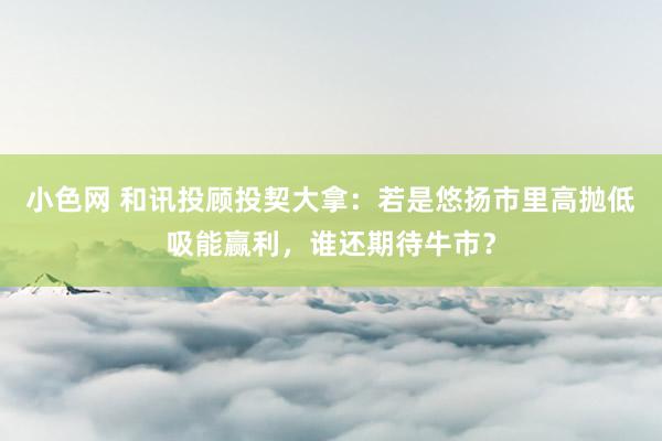 小色网 和讯投顾投契大拿：若是悠扬市里高抛低吸能赢利，谁还期待牛市？