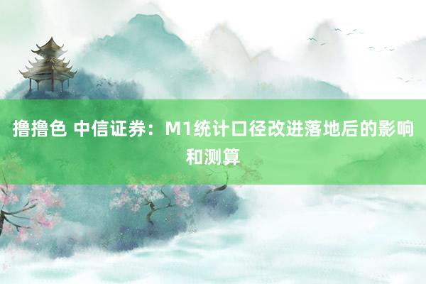 撸撸色 中信证券：M1统计口径改进落地后的影响和测算